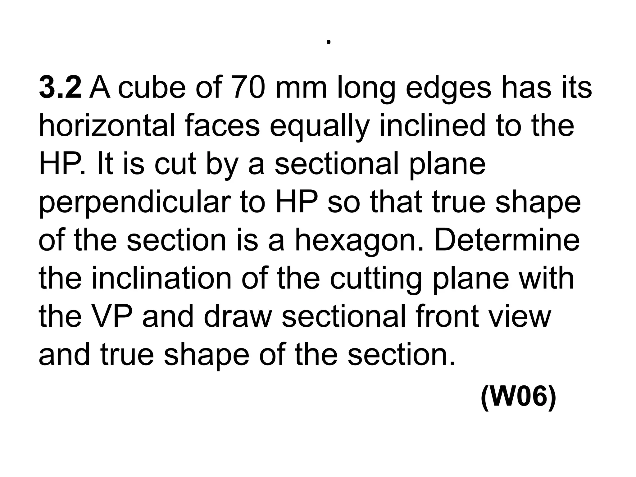 .3.2 A cube of 70 mm long edges has its horizontal faces equally inclined to the HP. It is cut by a sectional plane perpendicular to HP so that true shape of the section is a hexagon. Determine the inclination of the cutting plane with the VP and draw sectional front view and true shape of the section.               (W06) 