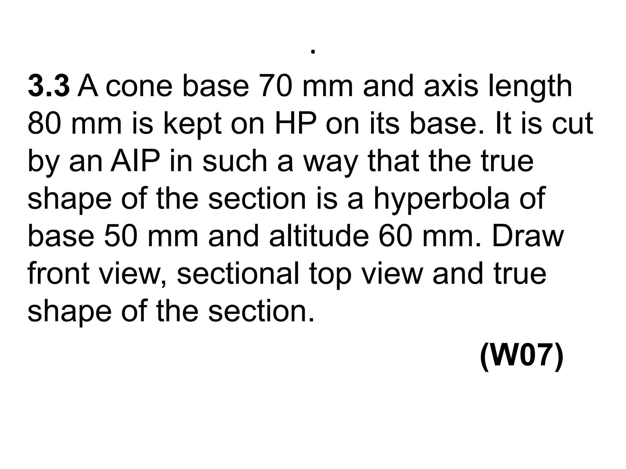 .3.3 A cone base 70 mm and axis length 80 mm is kept on HP on its base. It is cut by an AIP in such a way that the true shape of the section is a hyperbola of base 50 mm and altitude 60 mm. Draw front view, sectional top view and true shape of the section.                                                    (W07)