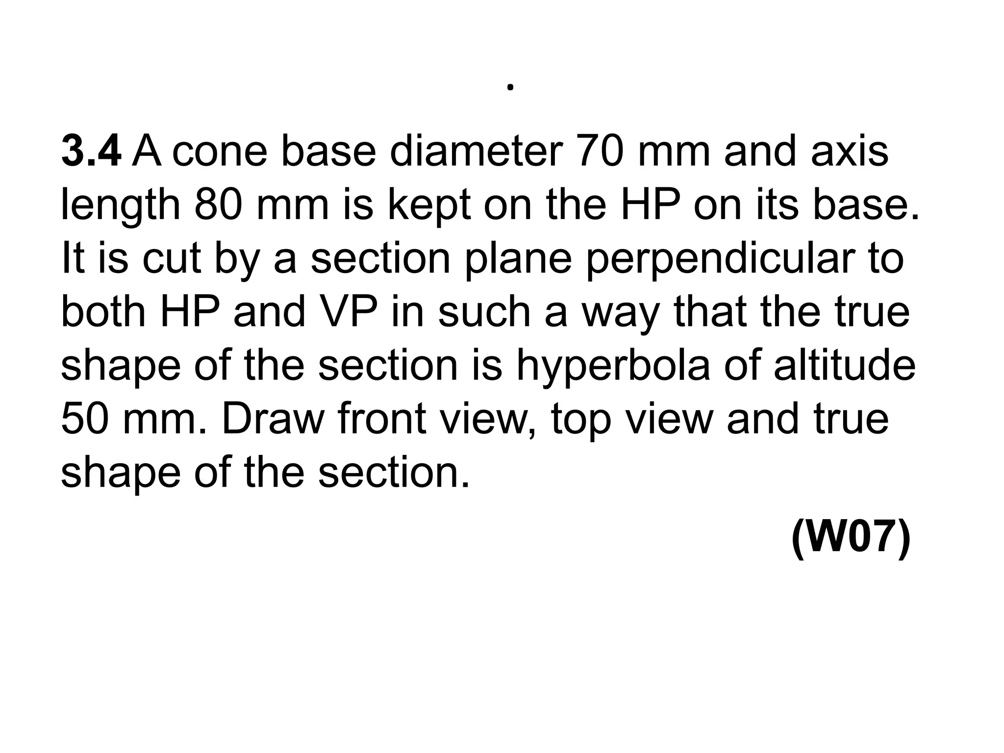 .3.4 A cone base diameter 70 mm and axis length 80 mm is kept on the HP on its base. It is cut by a section plane perpendicular to both HP and VP in such a way that the true shape of the section is hyperbola of altitude 50 mm. Draw front view, top view and true shape of the section.                                                           (W07)