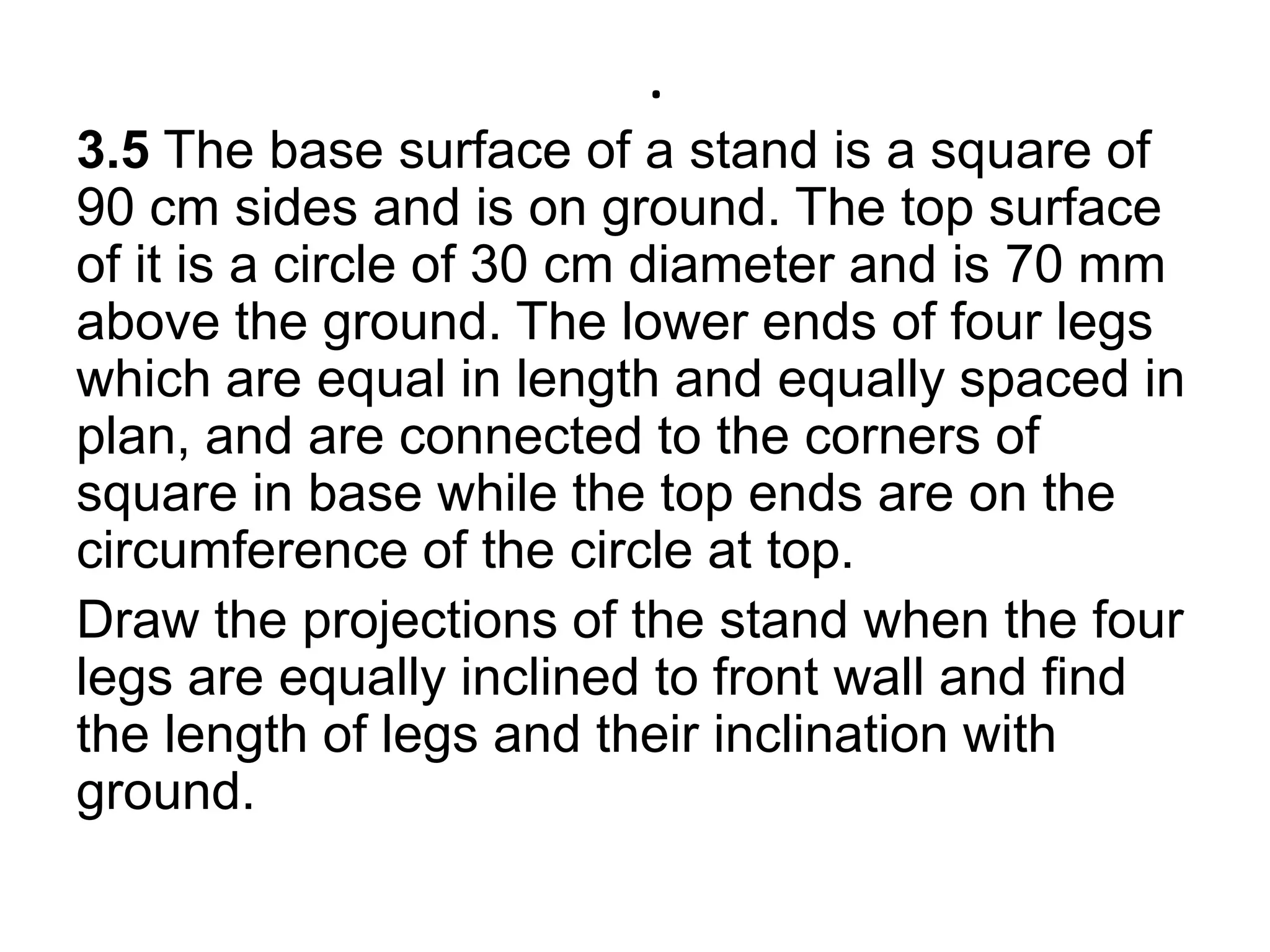 .3.5 The base surface of a stand is a square of 90 cm sides and is on ground. The top surface of it is a circle of 30 cm diameter and is 70 mm above the ground. The lower ends of four legs which are equal in length and equally spaced in plan, and are connected to the corners of square in base while the top ends are on the circumference of the circle at top. Draw the projections of the stand when the four legs are equally inclined to front wall and find the length of legs and their inclination with ground.