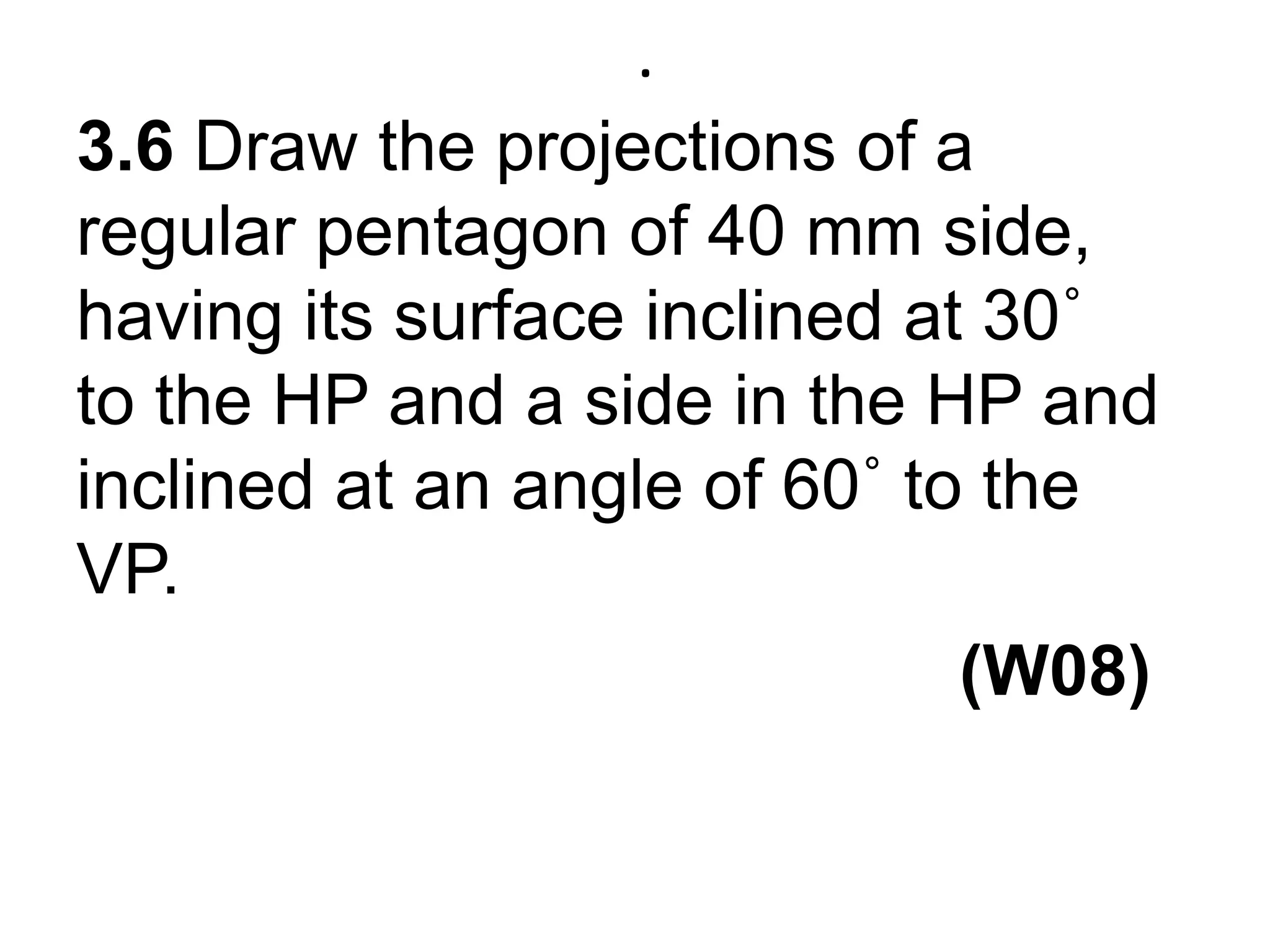.3.6 Draw the projections of a regular pentagon of 40 mm side, having its surface inclined at 30˚ to the HP and a side in the HP and inclined at an angle of 60˚ to the VP.                                             (W08)