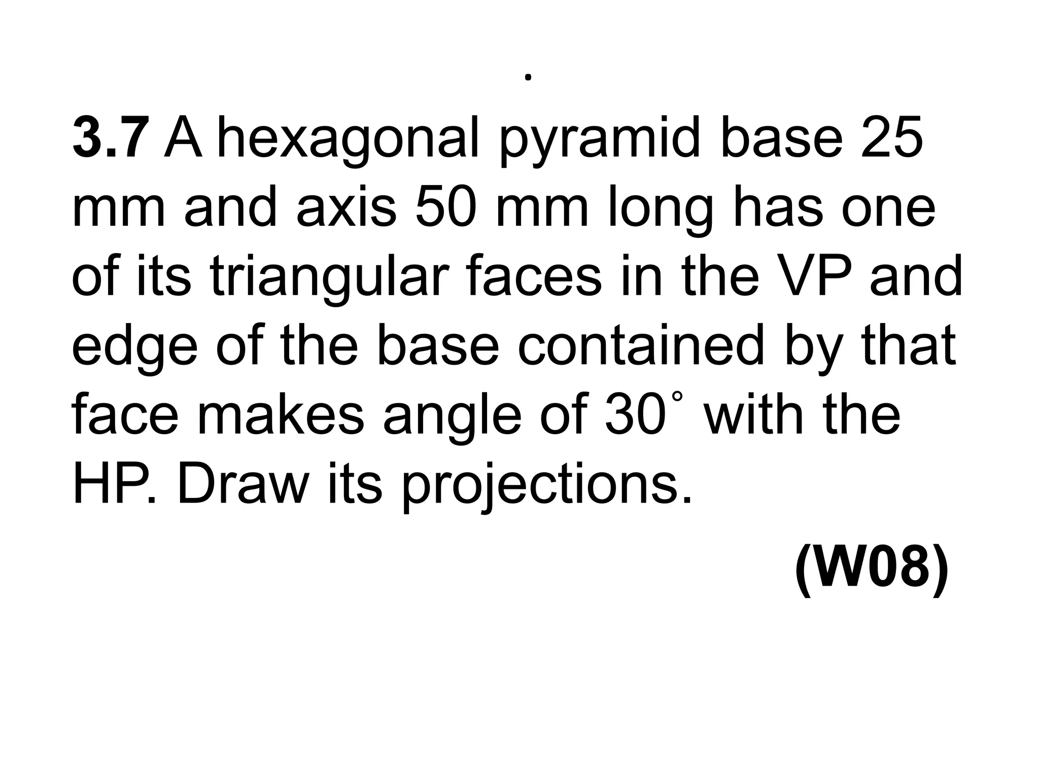 .3.7 A hexagonal pyramid base 25 mm and axis 50 mm long has one of its triangular faces in the VP and edge of the base contained by that face makes angle of 30˚ with the HP. Draw its projections.                                             (W08)