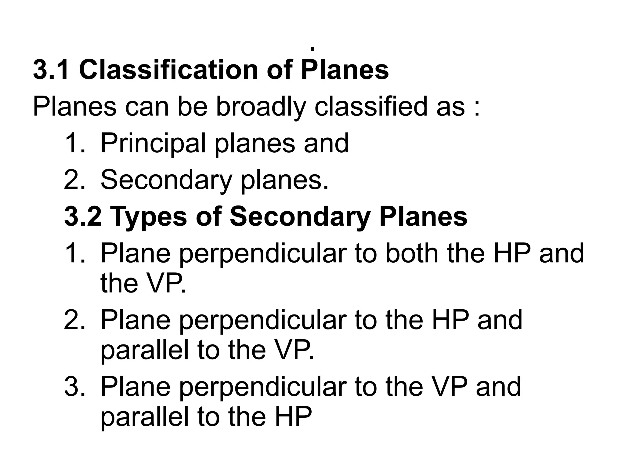 .3.1 Classification of PlanesPlanes can be broadly classified as :Principal planes andSecondary planes.3.2 Types of Secondary Planes             Plane perpendicular to both the HP and the VP.Plane perpendicular to the HP and parallel to the VP.Plane perpendicular to the VP and parallel to the HP