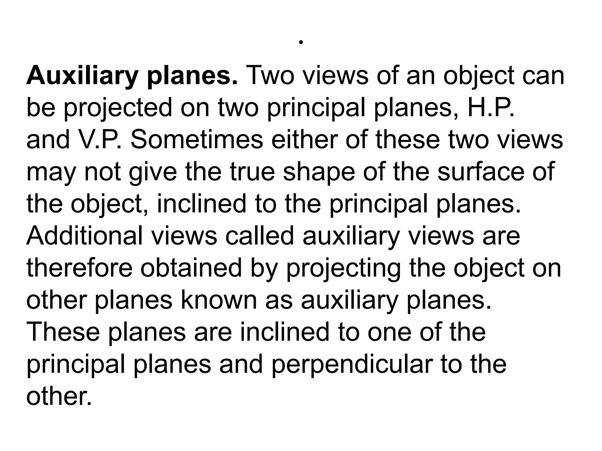.Auxiliary planes. Two views of an object can be projected on two principal planes, H.P. and V.P. Sometimes either of these two views may not give the true shape of the surface of the object, inclined to the principal planes. Additional views called auxiliary views are therefore obtained by projecting the object on other planes known as auxiliary planes. These planes are inclined to one of the principal planes and perpendicular to the other.