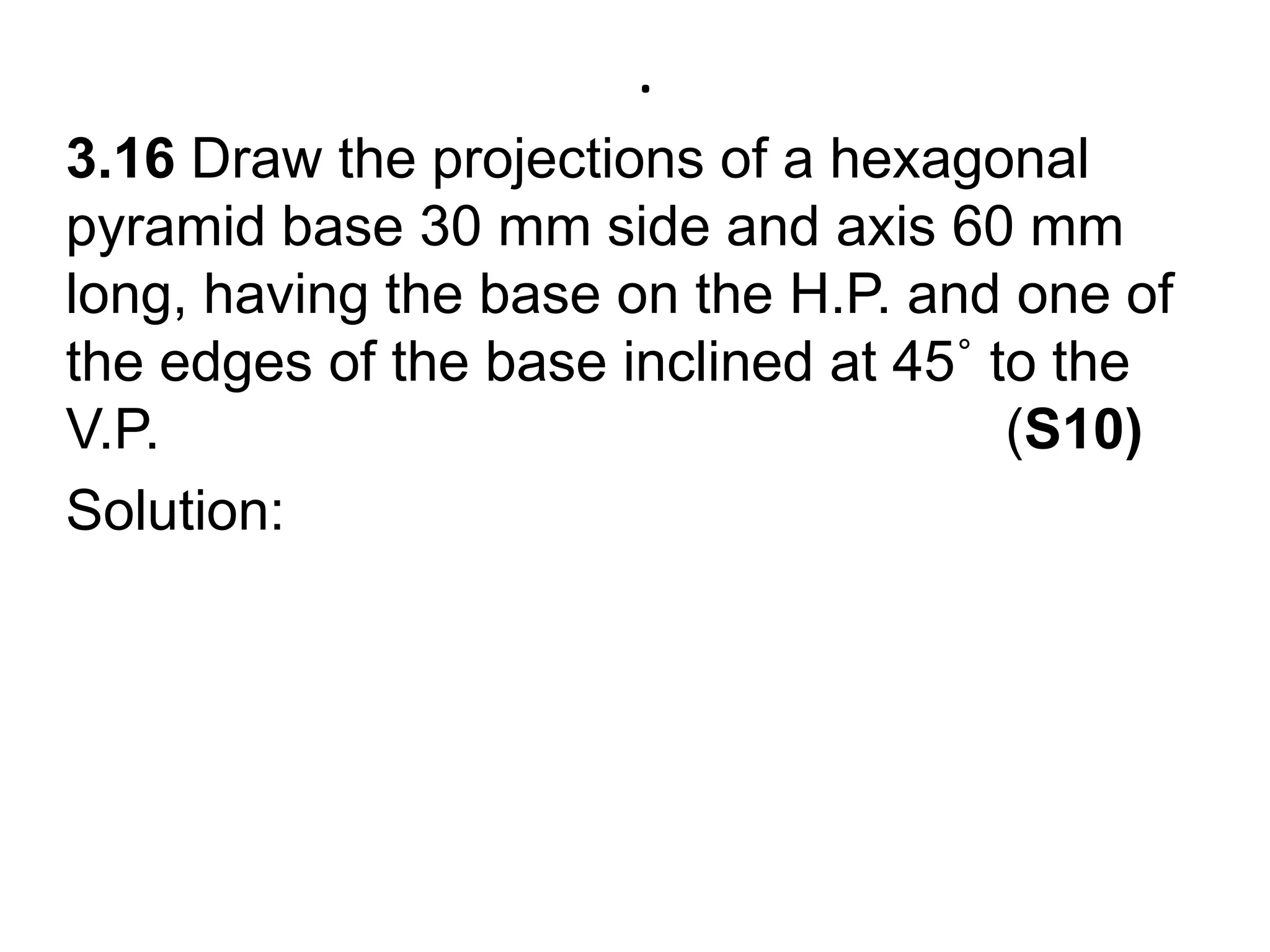.3.16 Draw the projections of a hexagonal pyramid base 30 mm side and axis 60 mm long, having the base on the H.P. and one of the edges of the base inclined at 45˚ to the V.P.                                                      (S10)Solution: 