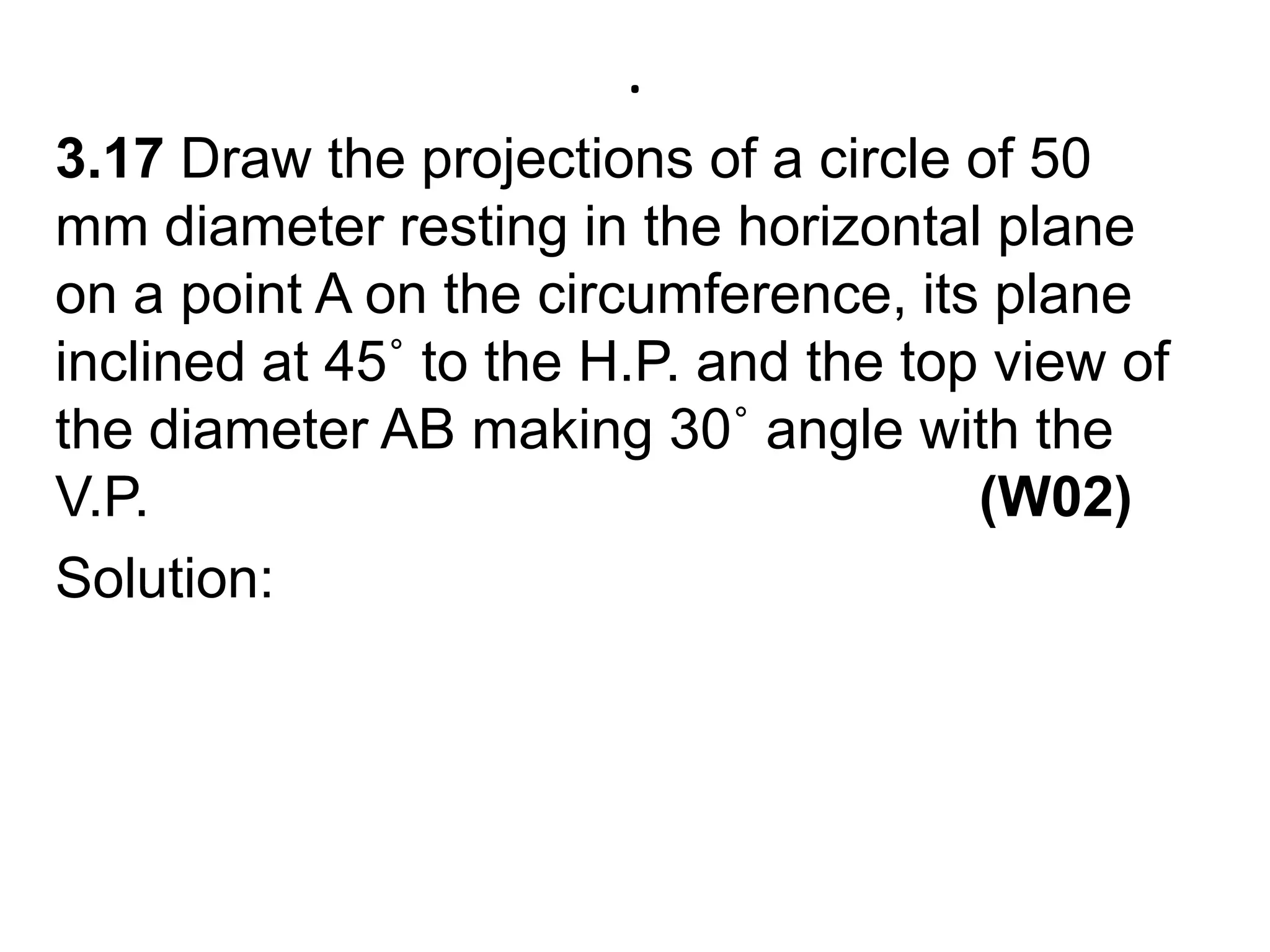 .3.17 Draw the projections of a circle of 50 mm diameter resting in the horizontal plane on a point A on the circumference, its plane inclined at 45˚ to the H.P. and the top view of the diameter AB making 30˚ angle with the V.P.                                                     (W02)Solution:      
