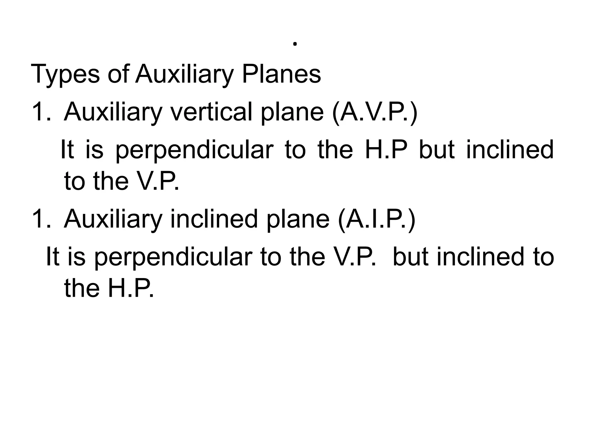 .Types of Auxiliary PlanesAuxiliary vertical plane (A.V.P.)    It is perpendicular to the H.P but inclined to the V.P. Auxiliary inclined plane (A.I.P.)  It is perpendicular to the V.P.  but inclined to the H.P.