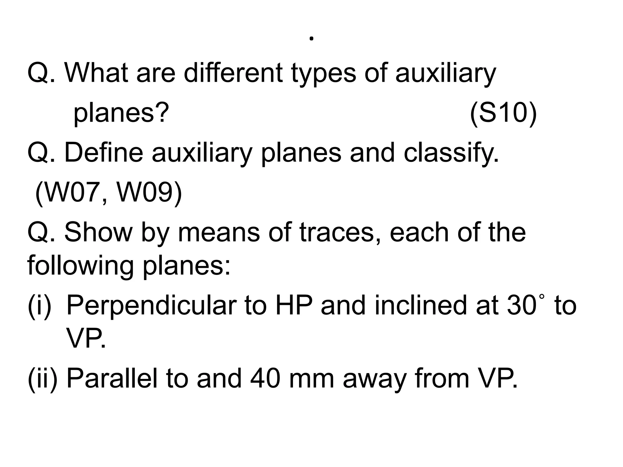 .Q. What are different types of auxiliary       planes?                                       (S10)Q. Define auxiliary planes and classify.   (W07, W09) Q. Show by means of traces, each of the following planes:Perpendicular to HP and inclined at 30˚ to VP.Parallel to and 40 mm away from VP.