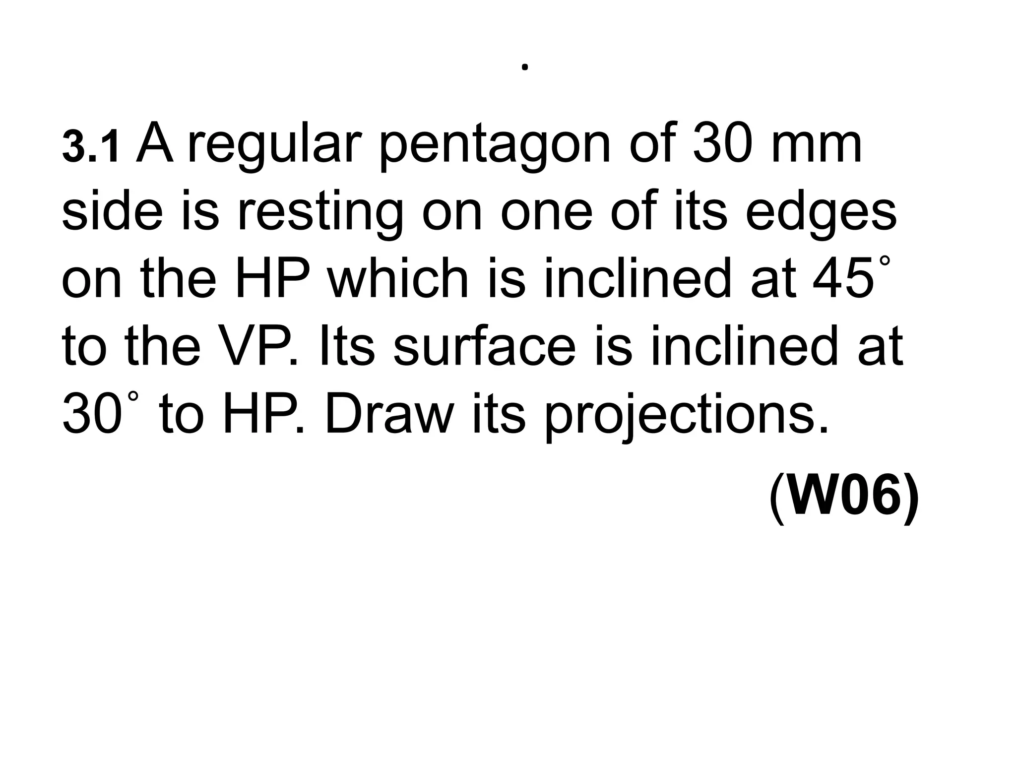 .3.1A regular pentagon of 30 mm side is resting on one of its edges on the HP which is inclined at 45˚ to the VP. Its surface is inclined at 30˚ to HP. Draw its projections.                                             (W06)