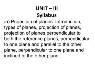 UNIT – IIISyllabus (a) Projection of planes: Introduction, types of planes, projection of planes, projection of planes perpendicular to both the reference planes, perpendicular to one plane and parallel to the other plane, perpendicular to one plane and inclined to the other plane. 