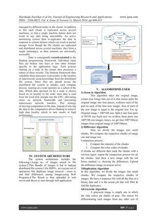 Harshada Nazirkar et al Int. Journal of Engineering Research and Applications www.ijera.com
ISSN : 2248-9622, Vol. 4, Issue 3( Version 1), March 2014, pp.808-811
www.ijera.com 809 | P a g e
managed by different nodes in the cluster. In addition
to this each chunk is replicated across several
machines, so that a single machine failure does not
result in any data being unavailable. An active
monitoring system then re-replicates the data in
response to system failures which can result in partial
storage. Even though the file chunks are replicated
and distributed across several machines, they form a
single namespace, so their contents are universally
accessible.
Data is conceptually record-oriented in the
Hadoop programming framework. Individual input
files are broken into lines or into other formats
specific to the application logic. Each process
running on a node in the cluster then processes a
subset of these records. The Hadoop framework then
schedules these processes in proximity to the location
of data/records using knowledge from the distributed
file system. Since files are spread across the
distributed file system as chunks, each compute
process running on a node operates on a subset of the
data. Which data operated on by a node is chosen
based on its locality to the node: most data is read
from the local disk straight into the CPU, alleviating
strain on network bandwidth and preventing
unnecessary network transfers. This strategy
of moving computation to the data, instead of moving
the data to the computation allows Hadoop to achieve
high data locality which in turn results in high
performance.
IV. SYSTEM ARCHITECTURE
The system architecture includes the
following-1.Large no. of images stored in file
system.2.This Bundle of images is fed to hadoop
distributed file system.3.On HDFS , we execute set of
operations like duplicate image removal , zoom in
and find differences among Images,using M-R
Programs.4.The Result is then uploaded in web
server,and shown to user through web application.
V. ALGORITHMS USED
1) Zoom in Algorithm
This algorithm takes the original image,
creates four image tiles out of it, that means splits the
original image into four pieces, re-draws each of the
part on each of the four new images. Size of each of
the new image is equal to the original size. For eg.
Original image = 100*100 size, Split it into four parts
of 50*50 size Each next we re-draw these parts into
100*100 size images. hence, we get four 100*100size
images from original image of 100*100size.
2) Difference Algorithm
Here we divide the images into small
chunks. We compare the respective chunks of image
one and image two.
Comparison process :
1. Compare the intensity of the chunks
2. Compare the color codes of chunks
if chunks are different then mark the chunks with a
red box.Again repeat the comparison process for all
the chunks. And draw a new image with the red
boxes marked i.e. showing the differences. Upload
the difference image on tomcat server.
3)Duplication Algorithm
In this algorithm, we divide the images into small
chunks. We compare the respective chunks of
images. We have a sequence file with all the files of a
binary data and it is the actual job that will filter &
find the duplicates.
4)Grayscale Algorithm
A grayscale image is simply one in which
the only colors are shades of gray. The reason for
differentiating such images from any other sort of
 