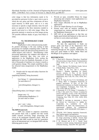 Harshada Nazirkar et al Int. Journal of Engineering Research and Applications www.ijera.com
ISSN : 2248-9622, Vol. 4, Issue 3( Version 1), March 2014, pp.808-811
www.ijera.com 810 | P a g e
color image is that less information needs to be
provided for each pixel. In fact a `gray' color is one in
which the red, green and blue components all have
equal intensity in RGB space, and so it is only
necessary to specify a single intensity value for each
pixel, as opposed to the three intensities needed to
specify each pixel in a full color image. Often, the
grayscale intensity is stored as an 8-bit integer giving
256 possible different shades of gray from black to
white.
VI. TECHNOLOGY USED
M-R Framework
MapReduce is also a data processing model .
Its greatest advantage is the easy scaling of data
processing over multiple computing nodes. Under the
MapReduce model, the data processing primitives are
called mappers and reducers . Decomposing a data
processing application into mappers and reducers is
sometimes nontrivial. But, once you write an
application in the MapReduce form, scaling the
application to run over hundreds, thousands, or even
tens of thousands of machines in a cluster is merely a
confi guration change. This simple scalability is what
has attracted many programmers to the MapReduce
model.
 Pseudo-code for map and reduce functions for
word counting
map(String ﬁlename, String document)
{
List<String> T = tokenize(document);
for each token in T
{
emit ((String)token, (Integer) 1);
}
}
reduce(String token, List<Integer> values)
{
Integer sum = 0;
Understanding MapReduce 13
for each value in values
{
sum = sum + value;
} emit ((String)token, (Integer) sum);
}
The HIPI Framework
HIPI was created to empower researchers
and present them with a capable tool that would
enable research involving image processing and
vision to be performed extremely easily. With the
knowledge that HIPI would be used for researchers
and as an educational tool, we designed HIPI with the
following goals in mind.
1. Provide an open, extendible library for image
processing and computer vision applications in a
MapReduce framework
2. Store images efﬁciently for use in MapReduce
applications
3. Allow for simple ﬁltering of a set of images
4. Present users with an intuitive interface for
image-based op- erations and hide the details of
the MapReduce framework
5. HIPI will set up applications so that they are
highly paral lelized and balanced so that users do
not have to worry about such details
VII. ACKNOWLEDGEMENT
We take this opportunity to thank our
project guide and Head of the Department Prof.
P.A.Bandgar for their valuable guidance and
mentoring through out this project. Additionally, we
must give great thanks to Miss. Sneha Mam and
Mr.Bhagat sir for guidance and support.
REFERENCES
[1] J. Dean and S. Ghemawat, Mapreduce: Simpliﬁed
data processing on large clusters, Communications
of the ACM, vol. 51, no. 1, pp. 107-113, Jan.
2008.
[2] T. White, Hadoop: The Deﬁnitive Guide, 2nd ed.
O’Reilly Media / Yahoo Press, 2010.
[3] J. Talbot, R. M. Yoo, and C. Kozyrakis,
Phoenix++: Modular mapreduce for shared-
memory systems, in Proc. of the Second
International Workshop on MapReduce and Its
Applications, New York, NY, USA: ACM, 2011,
pp. 9- 16.
[4] B. He, W. Fang, Q. Luo, N. K. Govindaraju, and
T. Wang, Mars: A mapreduce framework on
graphics processors, in Proc. of the 17th
International Conference on Parallel Architectures
and Compilation Techniques, New York, NY,
USA: ACM, 2008, pp. 260-269.
[5] J. Ekanayake, H. Li, B. Zhang, T. Gunarathne, S.-
H. Bae, J. Qiu, and G. Fox, Twister: A runtime for
iterative mapreduce, in Proc. of the 19th ACM Int.
Symposium on High Performance Distributed
Computing, New York, NY, USA: ACM, 2010,
pp. 810-818.
[6] ADAMS, A., JACOBS, D., DOLSON, J., TICO,
M., PULLI, K., TALVALA, E., AJDIN, B.,
VAQUERO, D., LENSCH, H., AND
HOROWITZ, M. 2010. The frankencamera: an
experimental platform for computational
photography. ACM SIGGRAPH 2010 papers, 1–
12.
[7] APACHE, 2010. Hadoop mapreduce framework.
http://hadoop.apache.org/mapreduce/.
[9] CONNER, J. 2009. Customizing input ﬁle formats
for image processing in hadoop. Arizona State
University. Online at: http://hpc. asu. edu/node/97.
[10] P. M. Atkinson and A. R. L. Tatnall. Neral
networks in remote sensing. International Journal
of Remote Sensing , 18(4):699–709, April 1997.
 