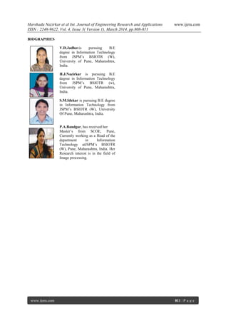 Harshada Nazirkar et al Int. Journal of Engineering Research and Applications www.ijera.com
ISSN : 2248-9622, Vol. 4, Issue 3( Version 1), March 2014, pp.808-811
www.ijera.com 811 | P a g e
BIOGRAPHIES
V.D.Jadhavis pursuing B.E
degree in Information Technology
from JSPM’s BSIOTR (W),
University of Pune, Maharashtra,
India.
H.J.Nazirkar is pursuing B.E
degree in Information Technology
from JSPM’s BSIOTR (w),
University of Pune, Maharashtra,
India.
S.M.Idekar is pursuing B.E degree
in Information Technology from
JSPM’s BSIOTR (W), University
Of Pune, Maharashtra, India.
P.A.Bandgar, has received her
Master’s from SCOE, Pune,
Currently working as a Head of the
department in Information
Technology atJSPM’s BSIOTR
(W), Pune, Maharashtra, India. Her
Research interest is in the field of
Image processing.
 