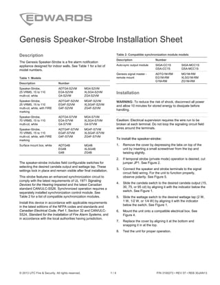 © 2013 UTC Fire & Security. All rights reserved. 1 / 4 P/N 3100273 • REV 07 • REB 30JAN13
Genesis Speaker-Strobe Installation Sheet
Description
The Genesis Speaker-Strobe is a fire alarm notification
appliance designed for indoor walls. See Table 1 for a list of
model numbers.
Table 1: Models
Description Number
Speaker-Strobe,
25 VRMS, 15 to 110
multi-cd, white
ADTG4-S2VM MG4-S2VM
EG4-S2VM XLSG4-S2VM
G4-S2VM ZG4-S2VM
Speaker-Strobe,
25 VRMS, 15 to 110
multi-cd, white, with FIRE
marking
ADTG4F-S2VM MG4F-S2VM
EG4F-S2VM XLSG4F-S2VM
G4F-S2VM ZG4F-S2VM
Speaker-Strobe,
70 VRMS, 15 to 110
multi-cd, white
ADTG4-S7VM MG4-S7VM
EG4-S7VM XLSG4-S7VM
G4-S7VM G4-S7VM
Speaker-Strobe,
70 VRMS, 15 to 110
multi-cd, white, with FIRE
marking
ADTG4F-S7VM MG4F-S7VM
EG4F-S7VM XLSG4F-S7VM
G4F-S7VM ZG4F-S7VM
Surface mount box, white ADTG4B MG4B
EG4B XLSG4B
G4B ZG4B
The speaker-strobe includes field configurable switches for
selecting the desired candela output and wattage tap. These
settings lock in place and remain visible after final installation.
This strobe features an enhanced synchronization circuit to
comply with the latest requirements of UL 1971 Signaling
Devices for the Hearing Impaired and the latest Canadian
standard CAN/ULC-S526. Synchronized operation requires a
separately installed synchronization control module. See
Table 2 for a list of compatible synchronization modules.
Install this device in accordance with applicable requirements
in the latest editions of the NFPA codes and standards and
Canadian Electrical Code, Part 1, Section 32 and CAN/ULC-
S524, Standard for the Installation of Fire Alarm Systems, and
in accordance with the local authorities having jurisdiction.
Table 2: Compatible synchronization module models
Description Number
Auto-sync output module SIGA-CC1S SIGA-MCC1S
GSA-CC1S GSA-MCC1S
Genesis signal master -
remote mount
ADTG1M-RM MG1M-RM
EG1M-RM XLSG1M-RM
G1M-RM ZG1M-RM
Installation
WARNING: To reduce the risk of shock, disconnect all power
and allow 10 minutes for stored energy to dissipate before
handling.
Caution: Electrical supervision requires the wire run to be
broken at each terminal. Do not loop the signaling circuit field
wires around the terminals.
To install the speaker-strobe:
1. Remove the cover by depressing the tabs on top of the
unit by inserting a small screwdriver from the top and
twisting slightly.
2. If temporal strobe (private mode) operation is desired, cut
jumper JP1. See Figure 2.
3. Connect the speaker and strobe terminals to the signal
circuit field wiring. For the unit to function properly,
observe polarity. See Figure 5.
4. Slide the candela switch to the desired candela output (15,
30, 75, or 95 cd) by aligning it with the indicator below the
switch. See Figure 1.
5. Slide the wattage switch to the desired wattage tap (2 W,
1 W, 1/2 W, or 1/4 W) by aligning it with the indicator
below the switch. See Figure 1.
6. Mount the unit onto a compatible electrical box. See
Figure 4.
7. Replace the cover by aligning it at the bottom and
snapping it in at the top.
8. Test the unit for proper operation.
 
