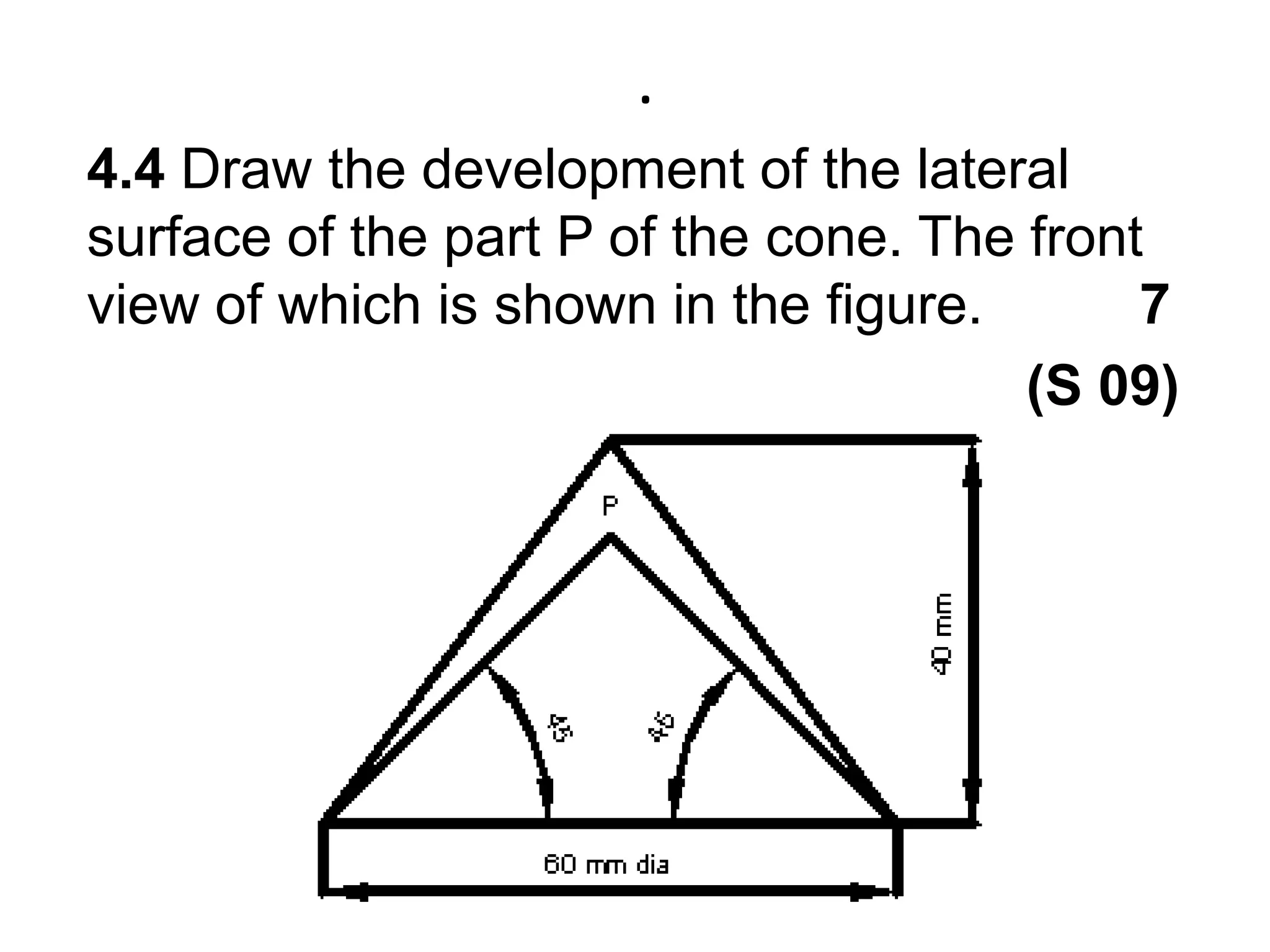 .4.4 Draw the development of the lateral surface of the part P of the cone. The front view of which is shown in the figure.          7                                                            (S 09)