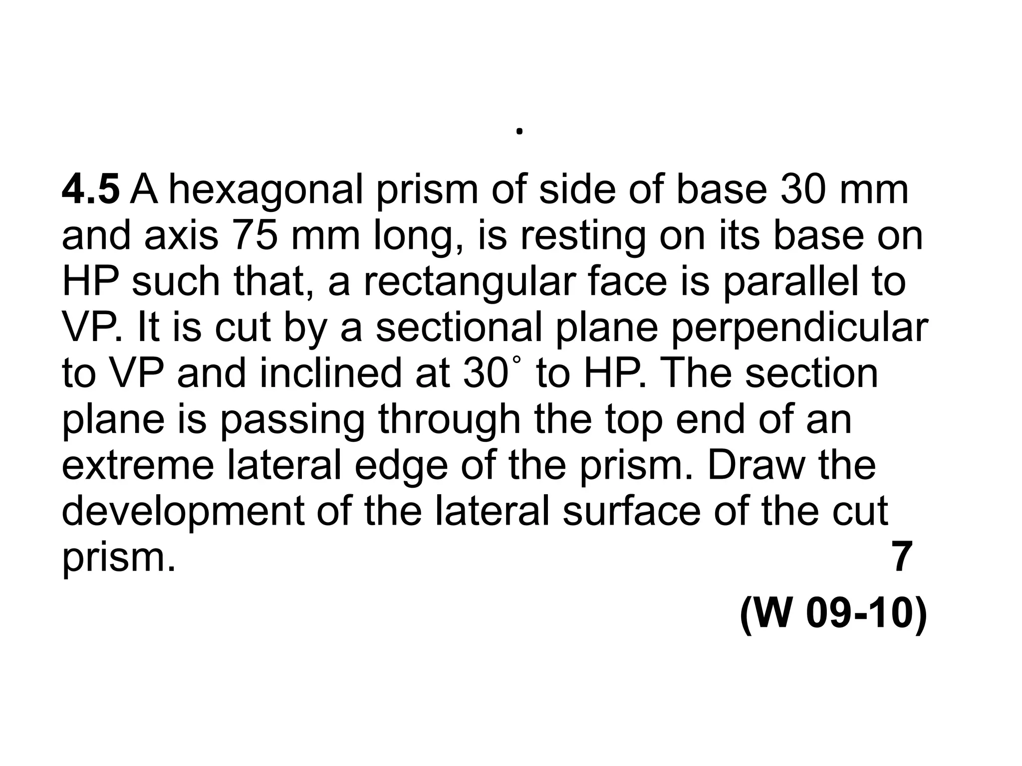 .4.5 A hexagonal prism of side of base 30 mm and axis 75 mm long, is resting on its base on HP such that, a rectangular face is parallel to VP. It is cut by a sectional plane perpendicular to VP and inclined at 30˚ to HP. The section plane is passing through the top end of an extreme lateral edge of the prism. Draw the development of the lateral surface of the cut prism.                                                            7                                                         (W 09-10) 