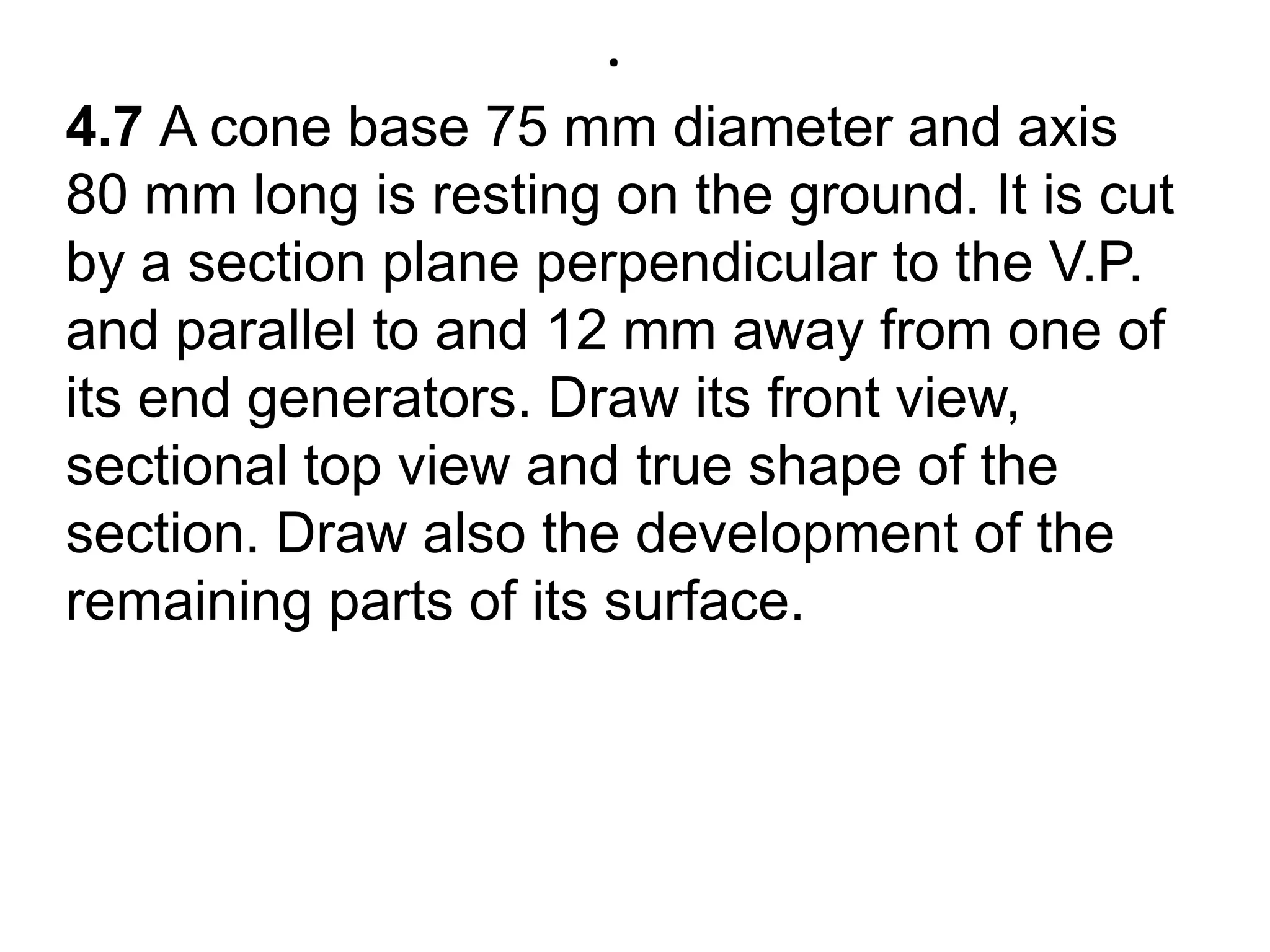.4.7 A cone base 75 mm diameter and axis 80 mm long is resting on the ground. It is cut by a section plane perpendicular to the V.P.  and parallel to and 12 mm away from one of its end generators. Draw its front view, sectional top view and true shape of the section. Draw also the development of the remaining parts of its surface.  