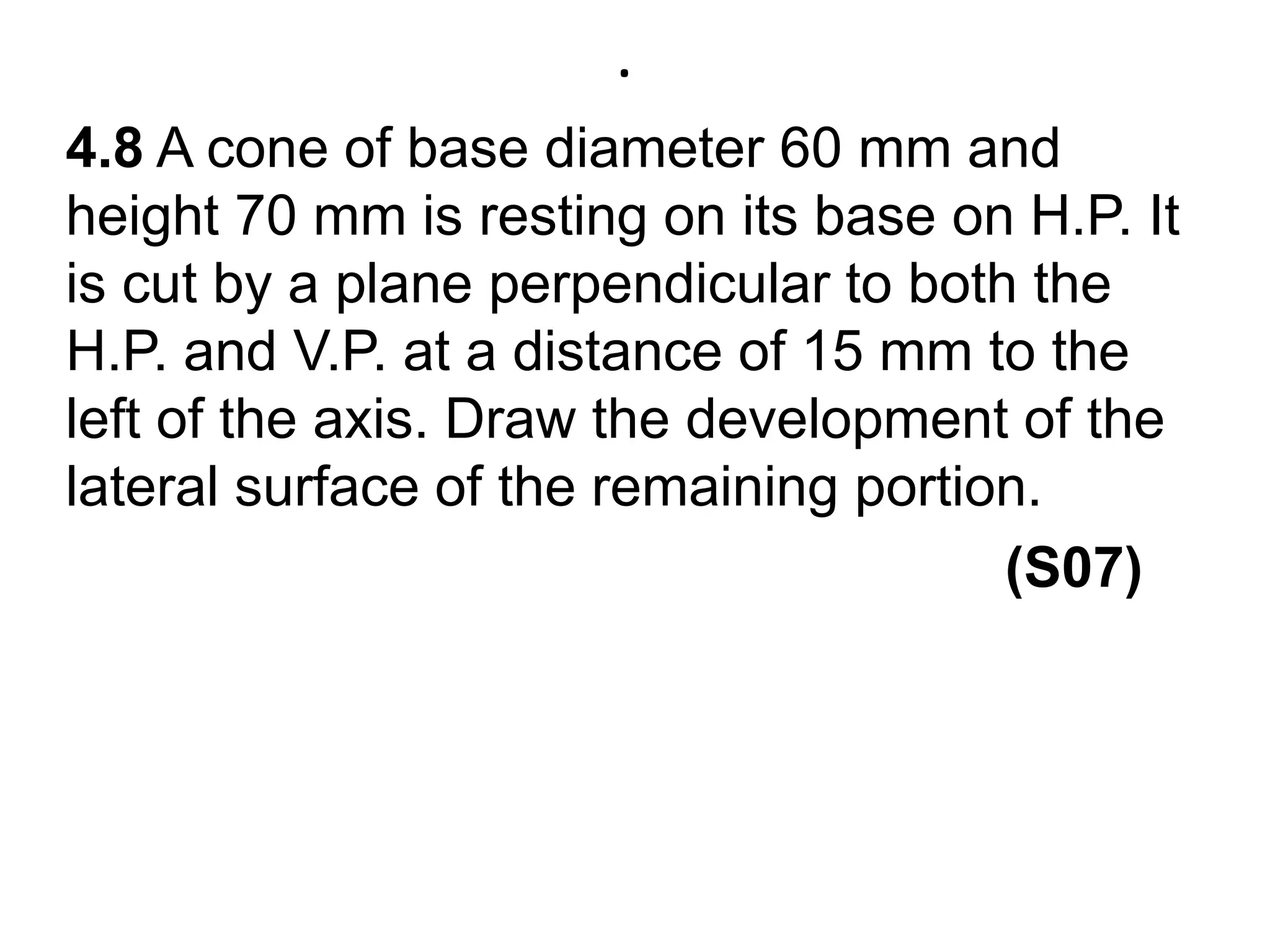 .4.8 A cone of base diameter 60 mm and height 70 mm is resting on its base on H.P. It is cut by a plane perpendicular to both the H.P. and V.P. at a distance of 15 mm to the left of the axis. Draw the development of the lateral surface of the remaining portion.(S07)