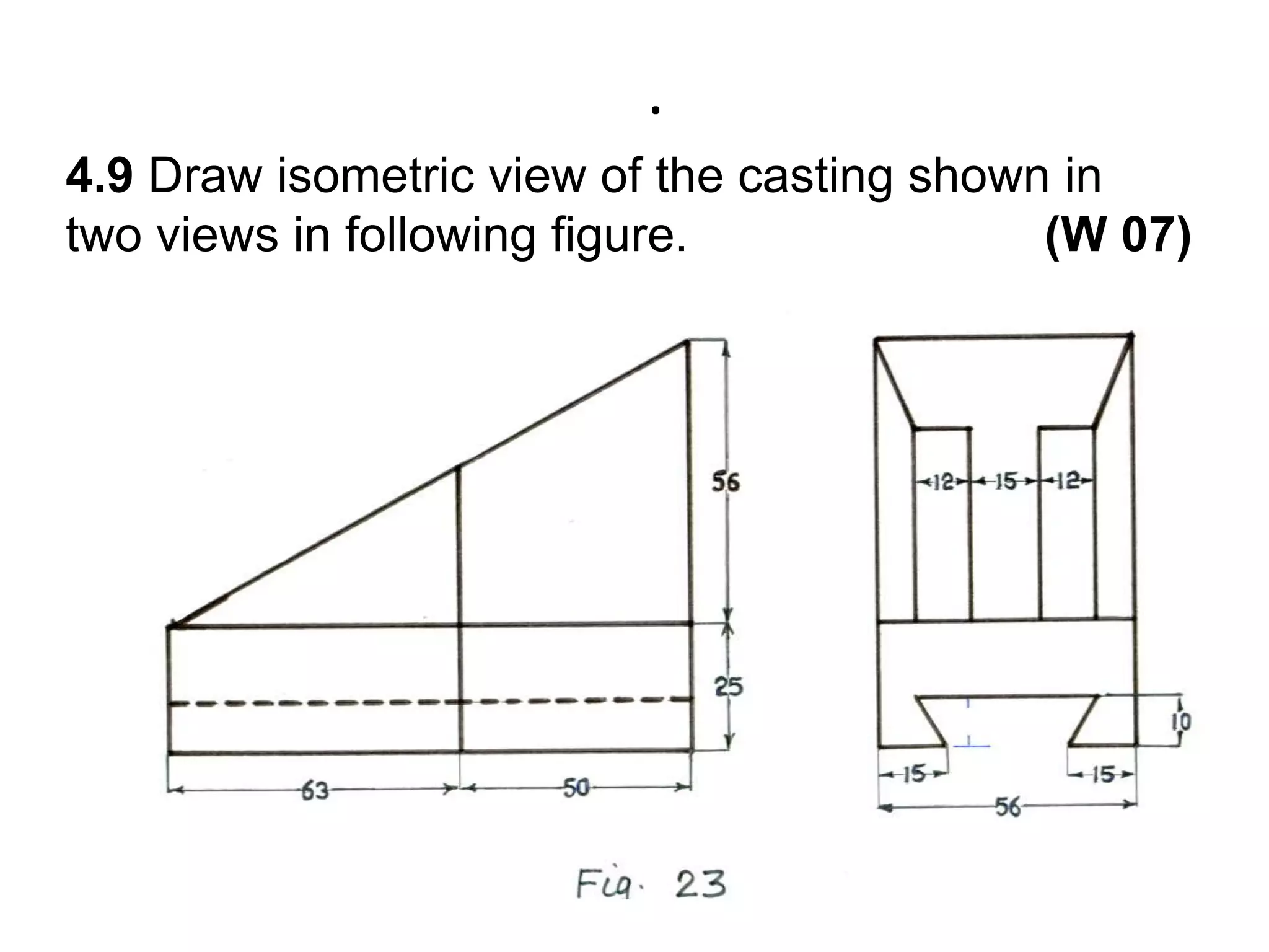 .4.9 Draw isometric view of the casting shown in two views in following figure.                          (W 07)