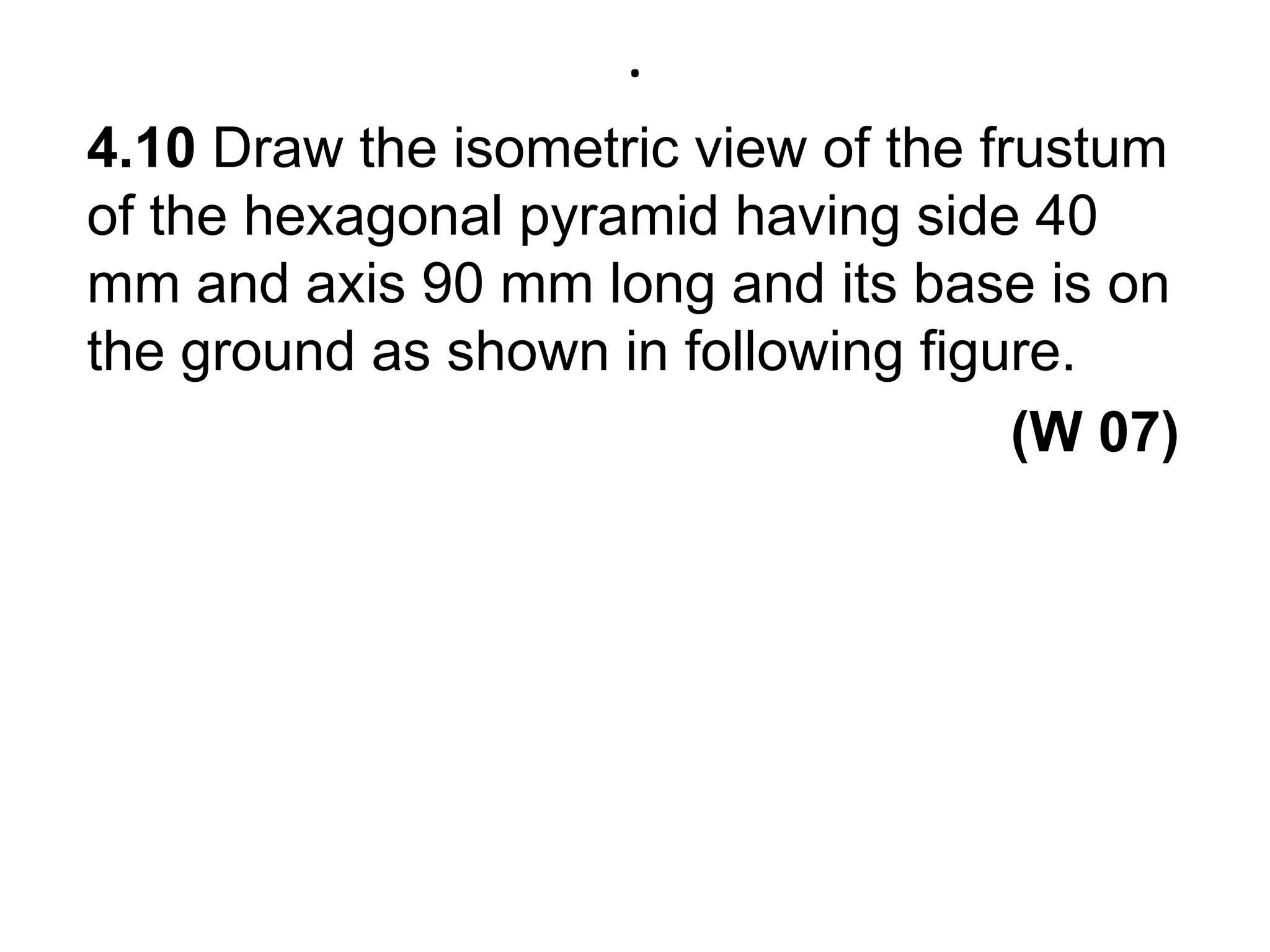 .4.10 Draw the isometric view of the frustum of the hexagonal pyramid having side 40 mm and axis 90 mm long and its base is on the ground as shown in following figure. (W 07)