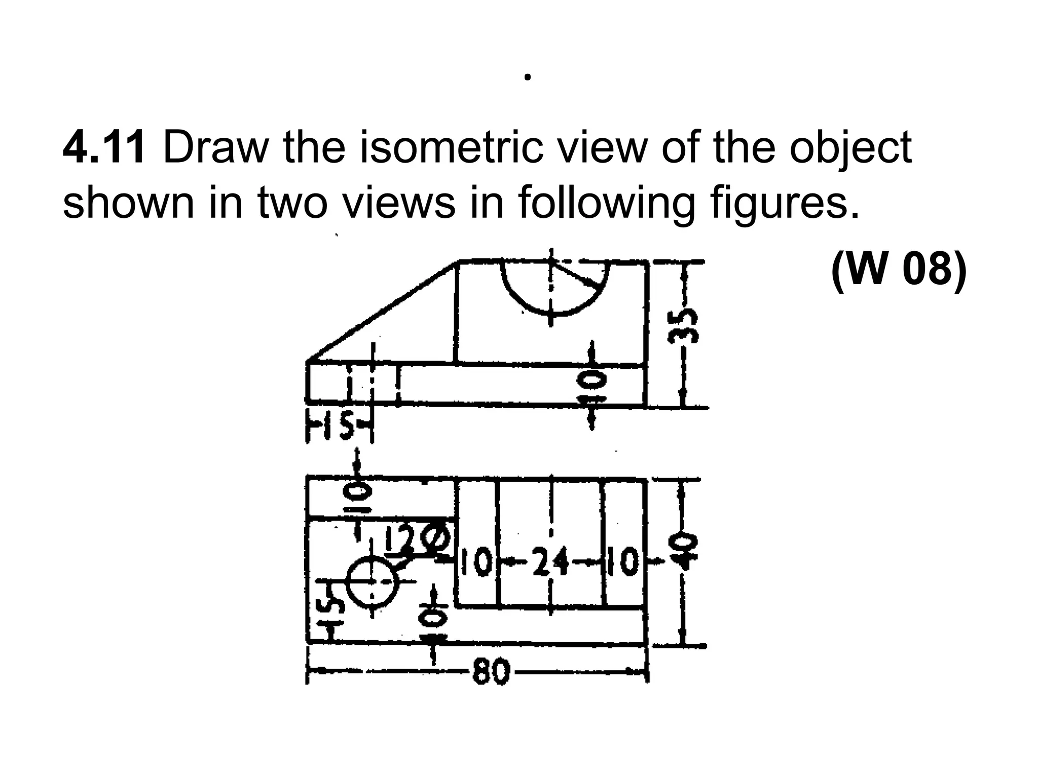 .4.11 Draw the isometric view of the object shown in two views in following figures.  (W 08) 