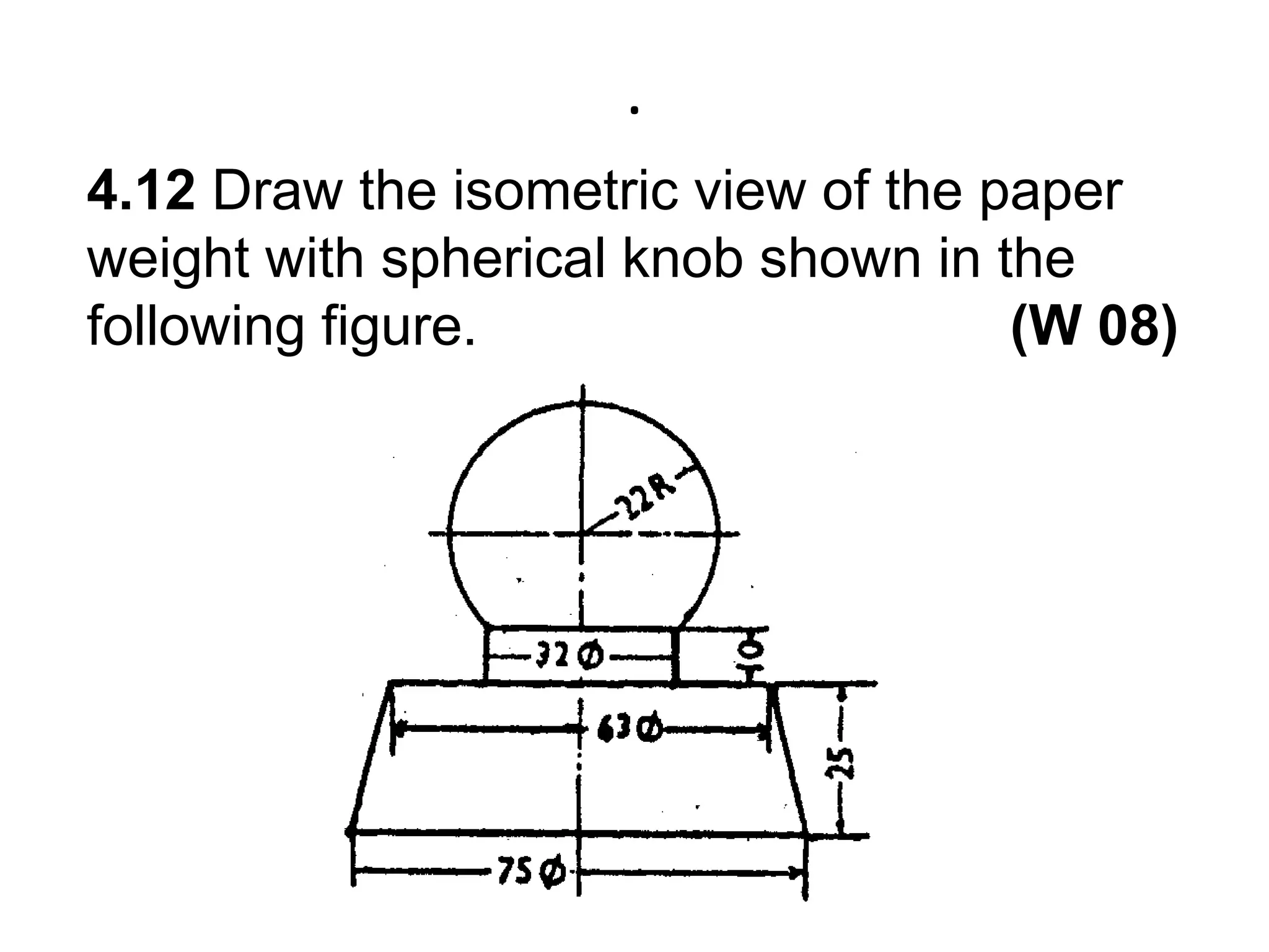 .4.12 Draw the isometric view of the paper weight with spherical knob shown in the following figure.                                  (W 08)
