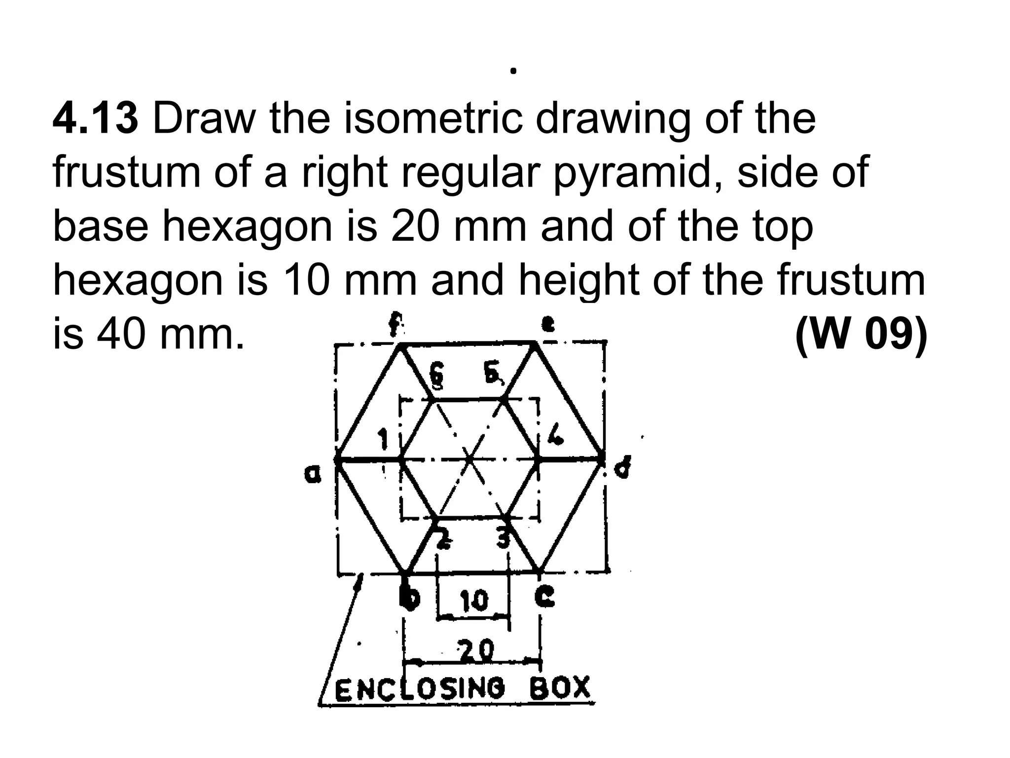 .4.13 Draw the isometric drawing of the frustum of a right regular pyramid, side of base hexagon is 20 mm and of the top hexagon is 10 mm and height of the frustum is 40 mm.                                            (W 09)