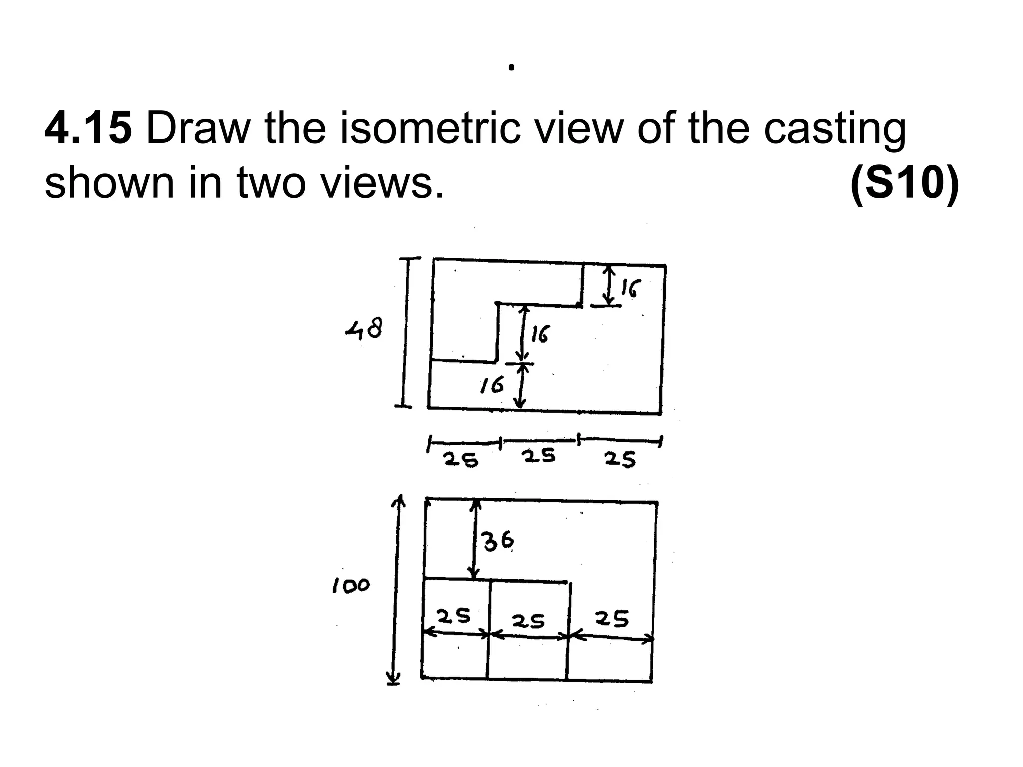 .4.15 Draw the isometric view of the casting shown in two views.                                (S10)