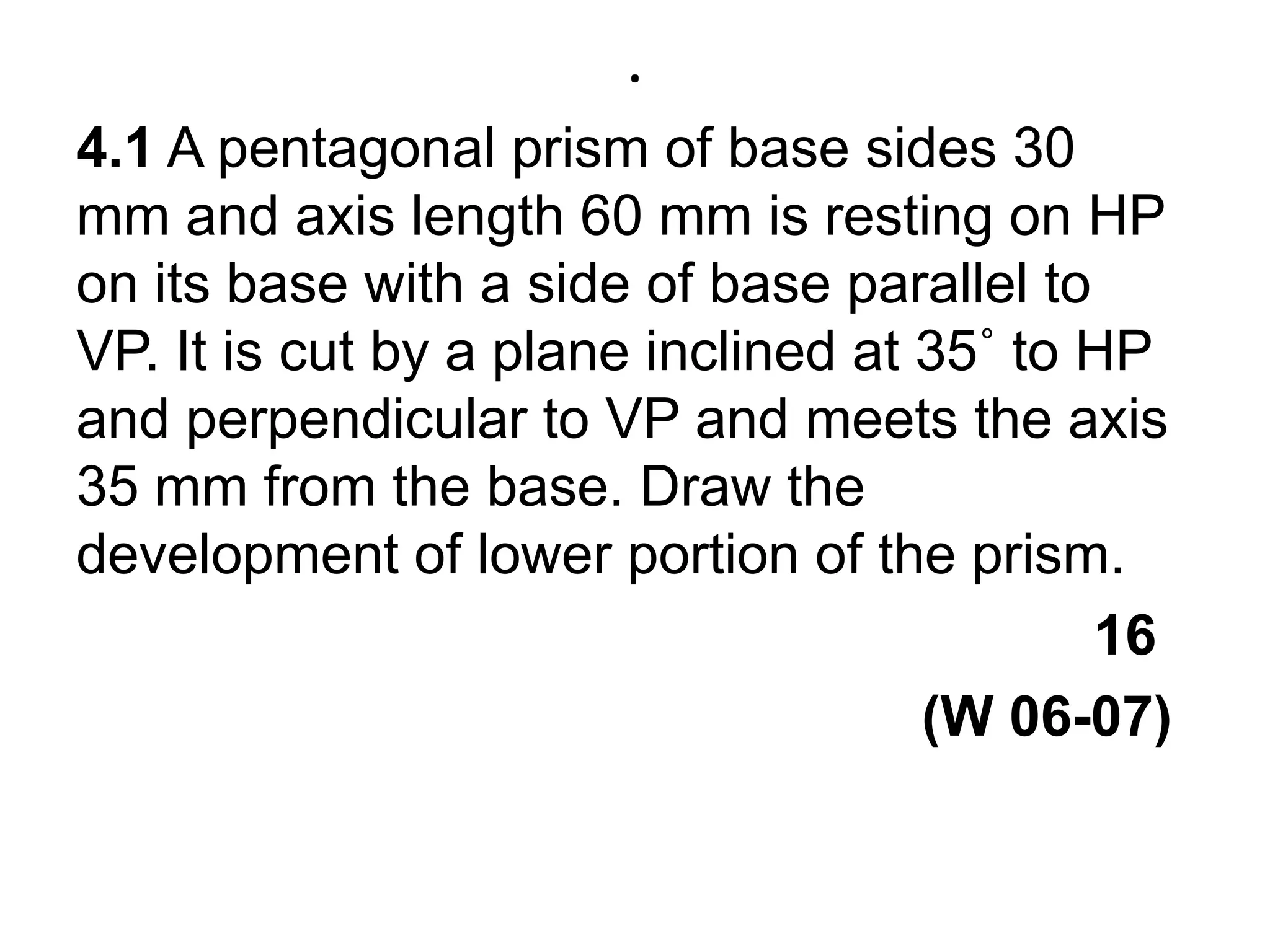 .4.1 A pentagonal prism of base sides 30 mm and axis length 60 mm is resting on HP on its base with a side of base parallel to VP. It is cut by a plane inclined at 35˚ to HP and perpendicular to VP and meets the axis 35 mm from the base. Draw the development of lower portion of the prism.                                                                  16                                                                                                 (W 06-07)