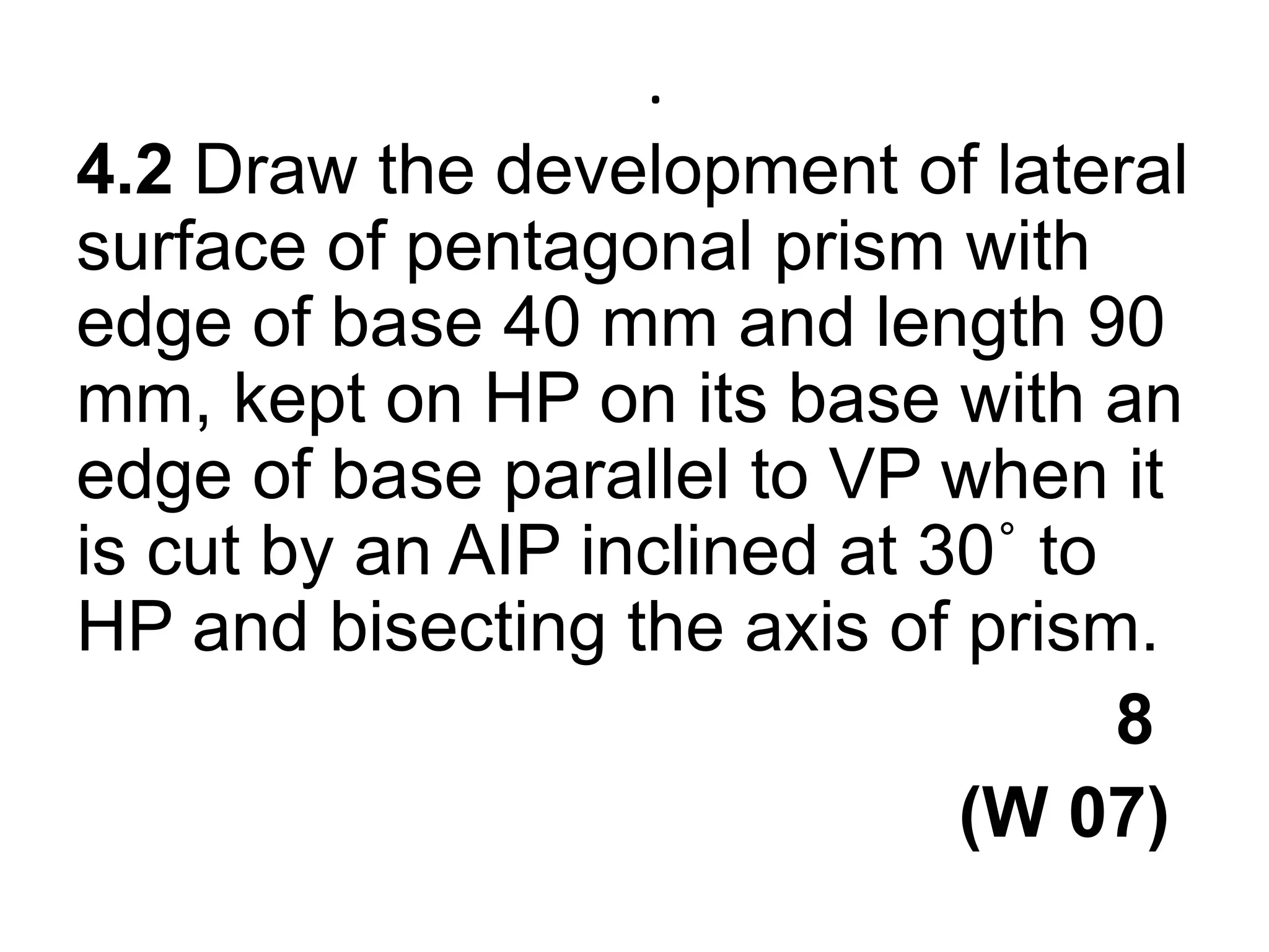 .4.2 Draw the development of lateral surface of pentagonal prism with edge of base 40 mm and length 90 mm, kept on HP on its base with an edge of base parallel to VP when it is cut by an AIP inclined at 30˚ to HP and bisecting the axis of prism.                                                      8                                              (W 07)          