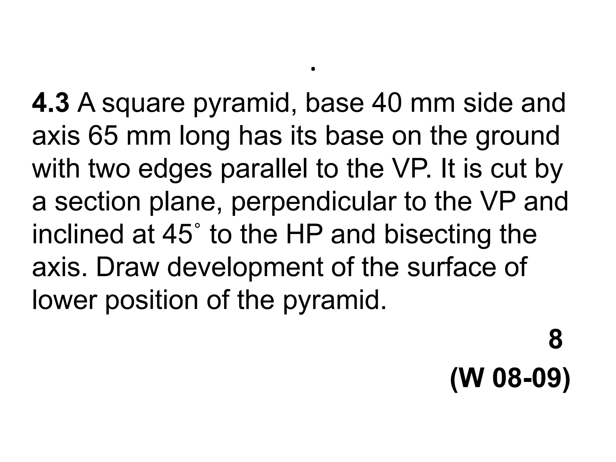 .4.3 A square pyramid, base 40 mm side and axis 65 mm long has its base on the ground with two edges parallel to the VP. It is cut by a section plane, perpendicular to the VP and inclined at 45˚ to the HP and bisecting the axis. Draw development of the surface of lower position of the pyramid.                                                                     8                                                       (W 08-09)