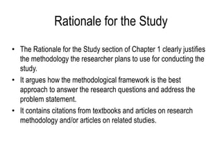 Rationale for the Study
• The Rationale for the Study section of Chapter 1 clearly justifies
the methodology the researcher plans to use for conducting the
study.
• It argues how the methodological framework is the best
approach to answer the research questions and address the
problem statement.
• It contains citations from textbooks and articles on research
methodology and/or articles on related studies.
 