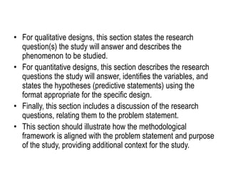 • For qualitative designs, this section states the research
question(s) the study will answer and describes the
phenomenon to be studied.
• For quantitative designs, this section describes the research
questions the study will answer, identifies the variables, and
states the hypotheses (predictive statements) using the
format appropriate for the specific design.
• Finally, this section includes a discussion of the research
questions, relating them to the problem statement.
• This section should illustrate how the methodological
framework is aligned with the problem statement and purpose
of the study, providing additional context for the study.
 