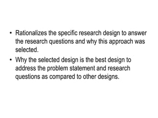 • Rationalizes the specific research design to answer
the research questions and why this approach was
selected.
• Why the selected design is the best design to
address the problem statement and research
questions as compared to other designs.
 