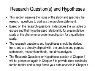 Research Question(s) and Hypotheses
• This section narrows the focus of the study and specifies the
research questions to address the problem statement.
• Based on the research questions, it describes the variables or
groups and their hypothesized relationship for a quantitative
study or the phenomena under investigation for a qualitative
study.
• The research questions and hypotheses should be derived
from, and are directly aligned with, the problem and purpose
statements, research methods, and data analyses.
• The Research Questions or Hypotheses section of Chapter 1
will be presented again in Chapter 3 to provide clear continuity
for the reader and to help frame your data analysis in Chapter 4.
 