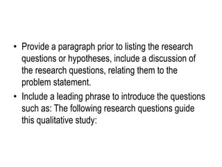 • Provide a paragraph prior to listing the research
questions or hypotheses, include a discussion of
the research questions, relating them to the
problem statement.
• Include a leading phrase to introduce the questions
such as: The following research questions guide
this qualitative study:
 