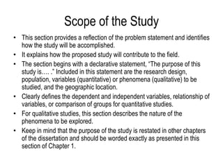 Scope of the Study
• This section provides a reflection of the problem statement and identifies
how the study will be accomplished.
• It explains how the proposed study will contribute to the field.
• The section begins with a declarative statement, “The purpose of this
study is…. .” Included in this statement are the research design,
population, variables (quantitative) or phenomena (qualitative) to be
studied, and the geographic location.
• Clearly defines the dependent and independent variables, relationship of
variables, or comparison of groups for quantitative studies.
• For qualitative studies, this section describes the nature of the
phenomena to be explored.
• Keep in mind that the purpose of the study is restated in other chapters
of the dissertation and should be worded exactly as presented in this
section of Chapter 1.
 