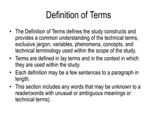Definition of Terms
• The Definition of Terms defines the study constructs and
provides a common understanding of the technical terms,
exclusive jargon, variables, phenomena, concepts, and
technical terminology used within the scope of the study.
• Terms are defined in lay terms and in the context in which
they are used within the study.
• Each definition may be a few sentences to a paragraph in
length.
• This section includes any words that may be unknown to a
reader(words with unusual or ambiguous meanings or
technical terms).
 