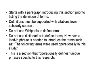 • Starts with a paragraph introducing this section prior to
listing the definition of terms.
• Definitions must be supported with citations from
scholarly sources.
• Do not use Wikipedia to define terms.
• Do not use dictionaries to define terms. However, a
lead-in phrase is needed to introduce the terms such
as: “The following terms were used operationally in this
study.”
• This is a section that "operationally defines” unique
phrases specific to this research.
 