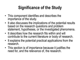 Significance of the Study
• This component identifies and describes the
importance of the study.
• It also discusses the implications of the potential results
based on the research questions and problem
statement, hypotheses, or the investigated phenomena.
• It describes how the research fits within and will
contribute to the current literature or body of research.
• It explains the potential practical applications from the
research.
• This section is of importance because it justifies the
need for, and the relevance of, the research.
 