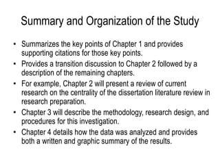 Summary and Organization of the Study
• Summarizes the key points of Chapter 1 and provides
supporting citations for those key points.
• Provides a transition discussion to Chapter 2 followed by a
description of the remaining chapters.
• For example, Chapter 2 will present a review of current
research on the centrality of the dissertation literature review in
research preparation.
• Chapter 3 will describe the methodology, research design, and
procedures for this investigation.
• Chapter 4 details how the data was analyzed and provides
both a written and graphic summary of the results.
 