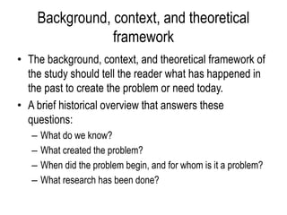 Background, context, and theoretical
framework
• The background, context, and theoretical framework of
the study should tell the reader what has happened in
the past to create the problem or need today.
• A brief historical overview that answers these
questions:
– What do we know?
– What created the problem?
– When did the problem begin, and for whom is it a problem?
– What research has been done?
 