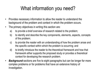 What information you need?
• Provides necessary information to allow the reader to understand the
background of the problem and context in which the problem occurs.
• The primary objectives in writing this section are:
a) to provide a brief overview of research related to the problem;
b) to identify and describe the key components, elements, aspects, concepts
of the problem;
c) to provide the reader with an understanding of how the problem arose and
the specific context within which the problem is occurring; and
d) to briefly introduce the reader to the theoretical framework and how that
framework either supports the proposed study or provides a theoretical
context for developing the research problem.
• Background sections are five to eight paragraphs but can be longer for more
complex problems or for problems that have an extensive history of
investigation.
 