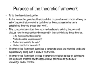 Purpose of the theoretic framework
• To tie the dissertation together
• As the researcher, you should approach the proposed research from a theory or
set of theories that provide the backdrop for the work (researchers use
established theory to embed their work).
• This component describes how your study relates to existing theories and
discuss how the methodology being used in the study links to those theories.
– Is the theoretical foundation strong?
– Are the theoretical sources apparent?
– Are they appropriate for the topic?
– Do they need further explanation?
• The theoretical framework describes a context to locate the intended study and
suggests why doing such a study is worthwhile.
• The theoretical framework justifies the methods you plan to use for conducting
the study and presents how this research will contribute to the body of
knowledge and/or practice.
 