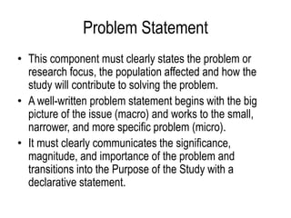 Problem Statement
• This component must clearly states the problem or
research focus, the population affected and how the
study will contribute to solving the problem.
• A well-written problem statement begins with the big
picture of the issue (macro) and works to the small,
narrower, and more specific problem (micro).
• It must clearly communicates the significance,
magnitude, and importance of the problem and
transitions into the Purpose of the Study with a
declarative statement.
 