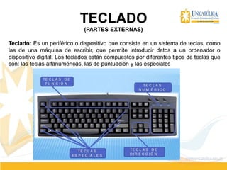 TECLADO
(PARTES EXTERNAS)
Teclado: Es un periférico o dispositivo que consiste en un sistema de teclas, como
las de una máquina de escribir, que permite introducir datos a un ordenador o
dispositivo digital. Los teclados están compuestos por diferentes tipos de teclas que
son: las teclas alfanuméricas, las de puntuación y las especiales
 
