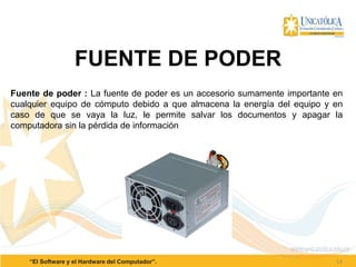 14“El Software y el Hardware del Computador”.
FUENTE DE PODER
Fuente de poder : La fuente de poder es un accesorio sumamente importante en
cualquier equipo de cómputo debido a que almacena la energía del equipo y en
caso de que se vaya la luz, le permite salvar los documentos y apagar la
computadora sin la pérdida de información
 