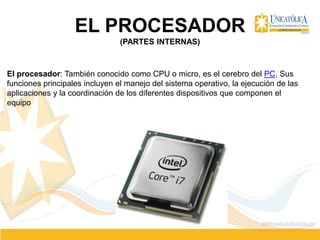 EL PROCESADOR
(PARTES INTERNAS)
El procesador: También conocido como CPU o micro, es el cerebro del PC. Sus
funciones principales incluyen el manejo del sistema operativo, la ejecución de las
aplicaciones y la coordinación de los diferentes dispositivos que componen el
equipo
 