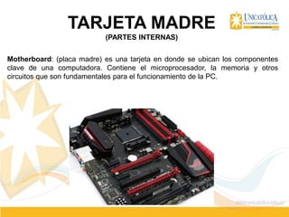 TARJETA MADRE
(PARTES INTERNAS)
Motherboard: (placa madre) es una tarjeta en donde se ubican los componentes
clave de una computadora. Contiene el microprocesador, la memoria y otros
circuitos que son fundamentales para el funcionamiento de la PC.
 