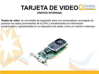 TARJETA DE VIDEO
(PARTES INTERNAS)
Tarjeta de video: es una tarjeta de expansión para una computadora, encargada de
procesar los datos provenientes de la CPU y transformarlos en información
comprensible y representable en un dispositivo de salida, como un monitor o televisor
 